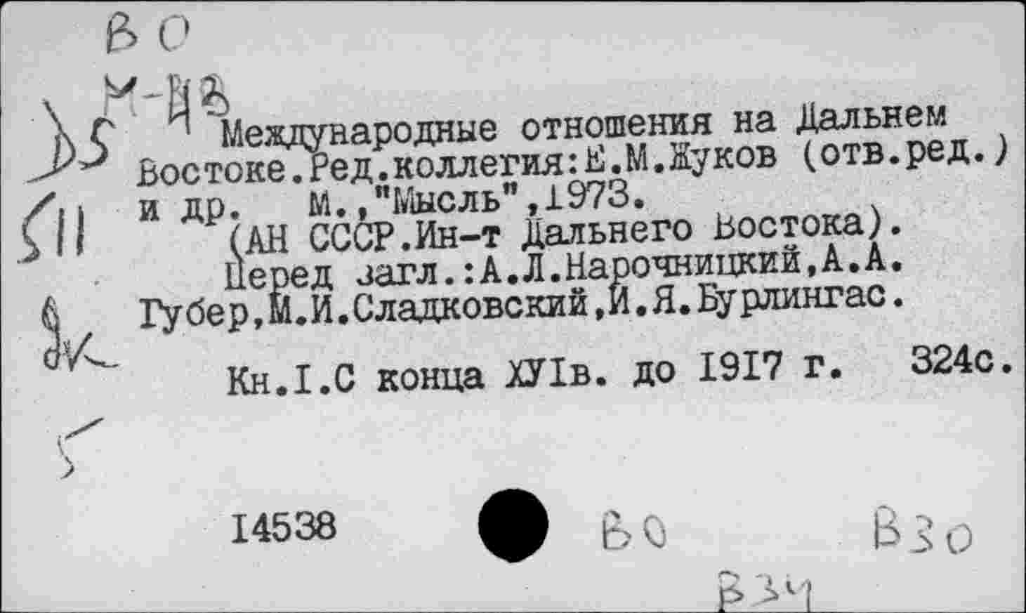 ﻿\ С Международные отношения на Дальнем
ВостокеТРед. коллегия :Е.М. Жуков (отв.ред.) /. ь идо. М.,"Мысль",1973.
С	(АН СССР.Ин-т Дальнего Востока).
Перед загл.:А.Л.Нарочницкий,А.А.
А Губер,М.И.Сладковский,И.Я.Бурлингас.
Кн.Х.С конца ХУ1в. до 1917 г. 324с.
X
14538 Л ЙС,	В?, л